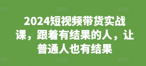 2024短视频带货实战课，跟着有结果的人，让普通人也有结果-创客资源阁