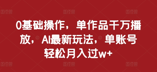 0基础操作，单作品千万播放，AI最新玩法，单账号轻松月入过w+【揭秘】-创客资源阁
