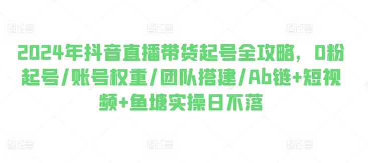2024年抖音直播带货起号全攻略，0粉起号/账号权重/团队搭建/Ab链+短视频+鱼塘实操日不落-创客资源阁