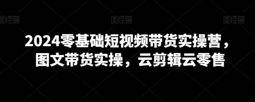 2024零基础短视频带货实操营，图文带货实操，云剪辑云零售-创客资源阁