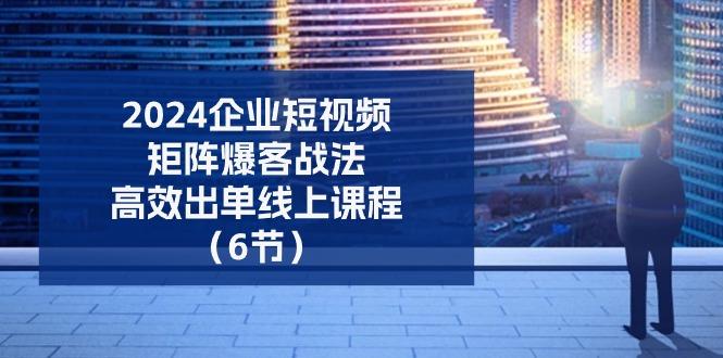2024企业-短视频-矩阵 爆客战法，高效出单线上课程(6节-创客资源阁