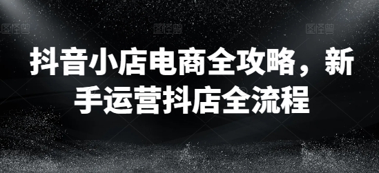 抖音小店电商全攻略，新手运营抖店全流程-创客资源阁