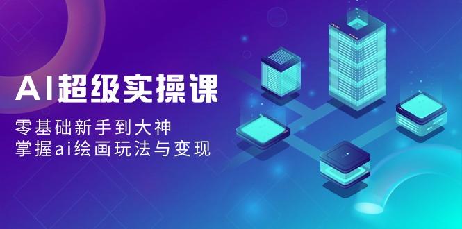 AI超级实操课：零基础新手到大神，掌握ai绘画玩法与变现-创客资源阁