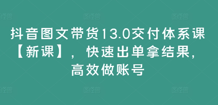 抖音图文带货13.0交付体系课【新课】，快速出单拿结果，高效做账号-创客资源阁