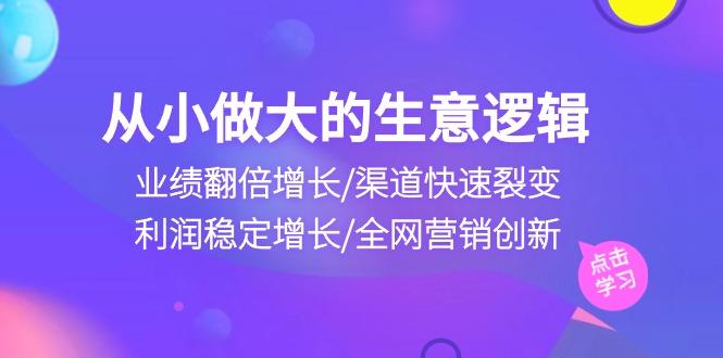 从小做大生意逻辑：业绩翻倍增长/渠道快速裂变/利润稳定增长/全网营销创新-创客资源阁