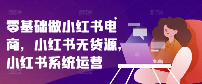 零基础做小红书电商，小红书无货源，小红书系统运营-创客资源阁