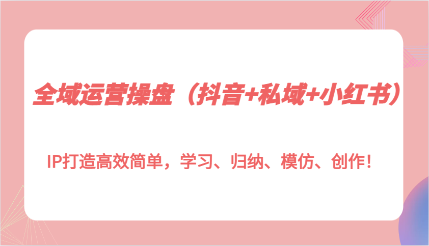 全域运营操盘(抖音+私域+小红书)IP打造高效简单，学习、归纳、模仿、创作！-创客资源阁