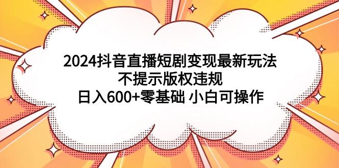(9305期)2024抖音直播短剧变现最新玩法，不提示版权违规 日入600+零基础 小白可操作-创客资源阁