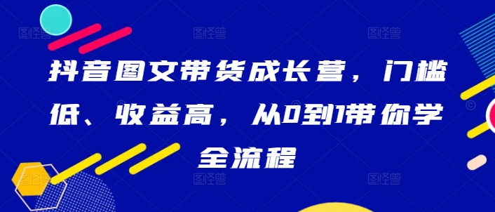 抖音图文带货成长营，门槛低、收益高，从0到1带你学全流程-创客资源阁