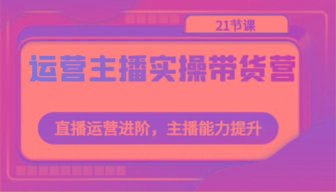 运营主播实操带货营：直播运营进阶，主播能力提升(21节课)-创客资源阁
