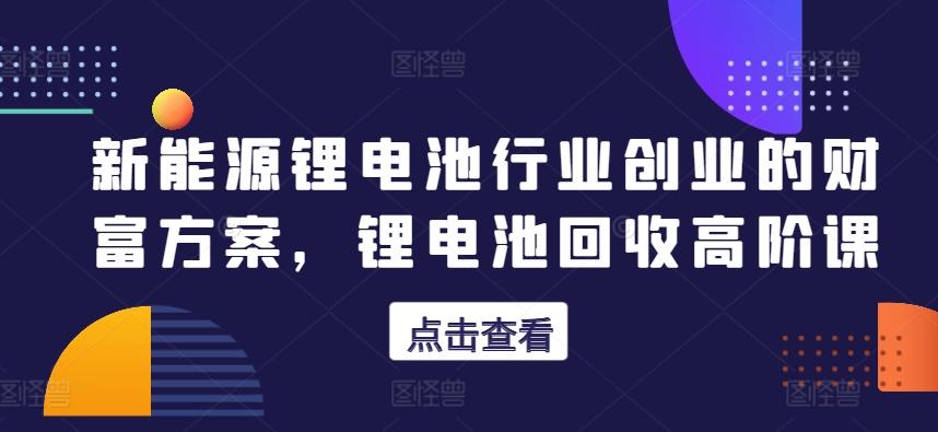 新能源锂电池行业创业的财富方案，锂电池回收高阶课-创客资源阁