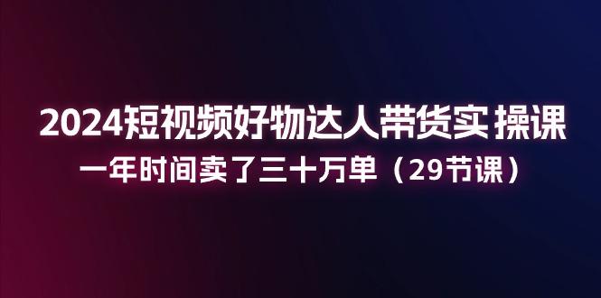 2024短视频好物达人带货实操课：一年时间卖了三十万单(29节课-创客资源阁