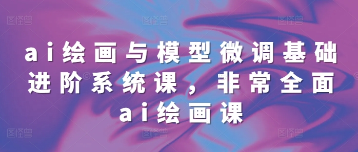 ai绘画与模型微调基础进阶系统课，非常全面ai绘画课(68节)-创客资源阁