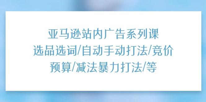 亚马逊站内广告系列课：选品选词/自动手动打法/竞价预算/减法暴力打法/等-创客资源阁