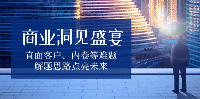 商业洞见盛宴，直面客户、内卷等难题，解题思路点亮未来-创客资源阁