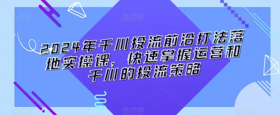 2024年千川投流前沿打法落地实操课，快速掌握运营和千川的投流策略-创客资源阁