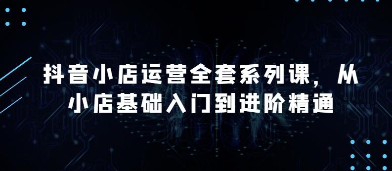 抖音小店运营全套系列课，全新升级，从小店基础入门到进阶精通，系统掌握月销百万小店的核心秘密-创客资源阁
