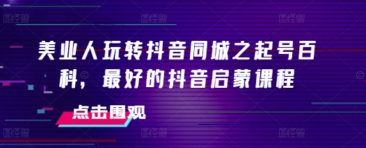 美业人玩转抖音同城之起号百科，最好的抖音启蒙课程-创客资源阁
