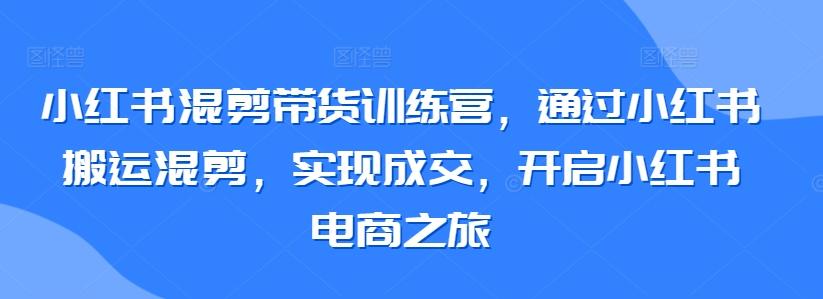 小红书混剪带货训练营，通过小红书搬运混剪，实现成交，开启小红书电商之旅-创客资源阁