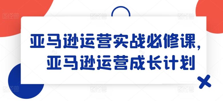 亚马逊运营实战必修课，亚马逊运营成长计划-创客资源阁
