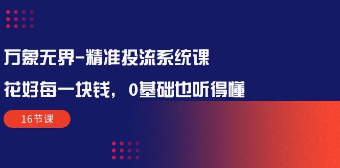 万象无界-精准投流系统课：花好 每一块钱，0基础也听得懂(16节课-创客资源阁