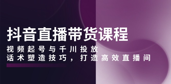 抖音直播带货课程，视频起号与千川投放，话术塑造技巧，打造高效直播间-创客资源阁