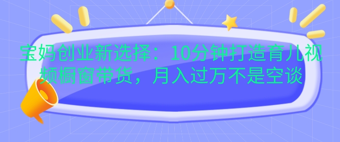 宝妈创业新选择：10分钟打造育儿视频橱窗带货，月入过W不是空谈【揭秘】-创客资源阁