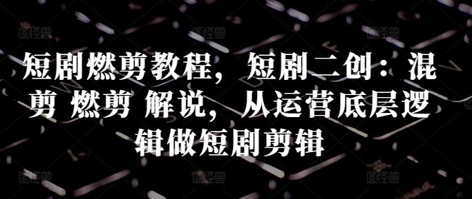 短剧燃剪教程，短剧二创：混剪 燃剪 解说，从运营底层逻辑做短剧剪辑-创客资源阁