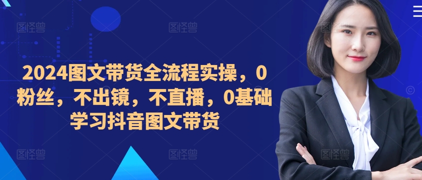 ​​​​​​2024图文带货全流程实操，0粉丝，不出镜，不直播，0基础学习抖音图文带货-创客资源阁