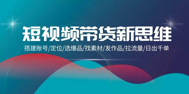 (9837期)短视频带货新思维：搭建账号/定位/选爆品/找素材/发作品/拉流量/日出千单-创客资源阁