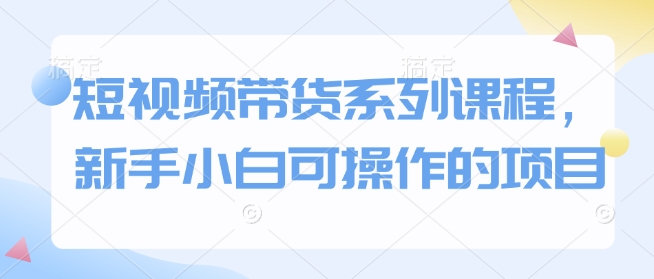 短视频带货系列课程，新手小白可操作的项目-创客资源阁